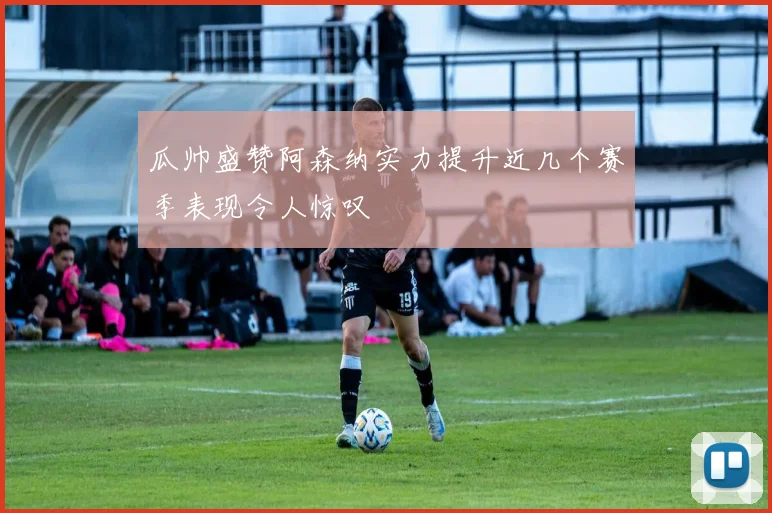 瓜帅盛赞阿森纳实力提升近几个赛季表现令人惊叹