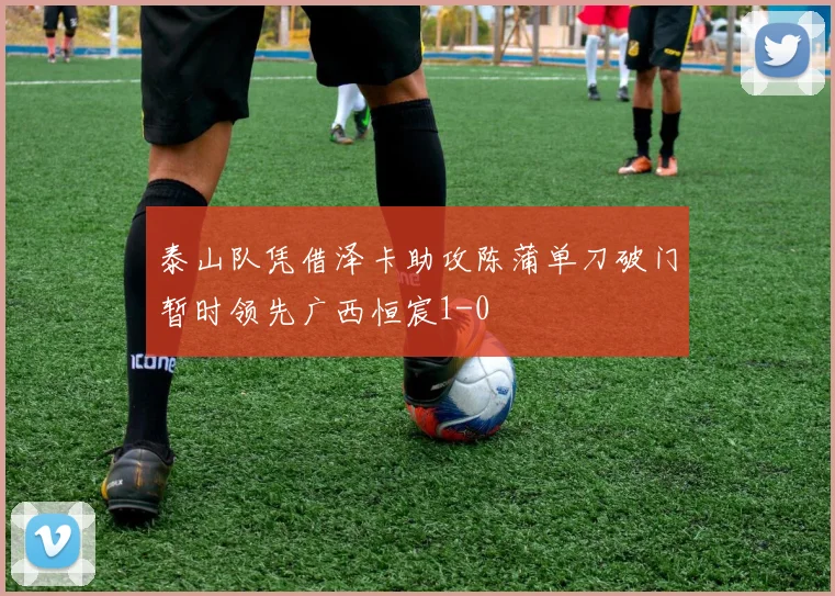 泰山队凭借泽卡助攻陈蒲单刀破门暂时领先广西恒宸1-0