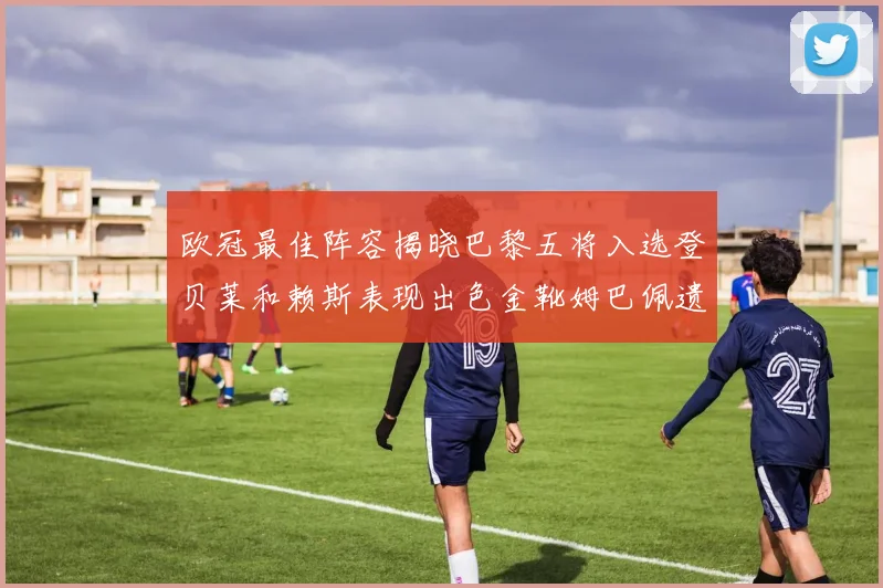 欧冠最佳阵容揭晓巴黎五将入选登贝莱和赖斯表现出色金靴姆巴佩遗憾落选
