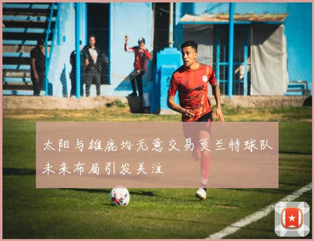太阳与雄鹿均无意交易莫兰特球队未来布局引发关注
