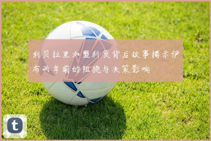 利贝拉里加盟科莫背后故事揭示伊布两年前的阻挠与决策影响