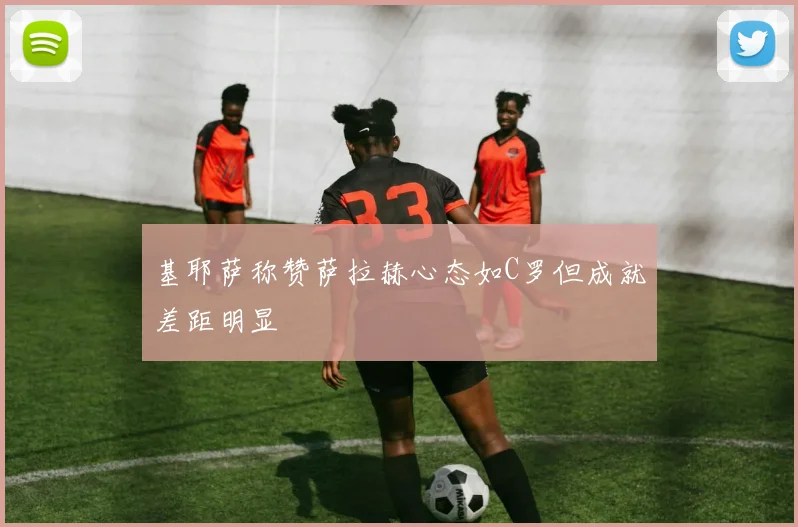 基耶萨称赞萨拉赫心态如C罗但成就差距明显