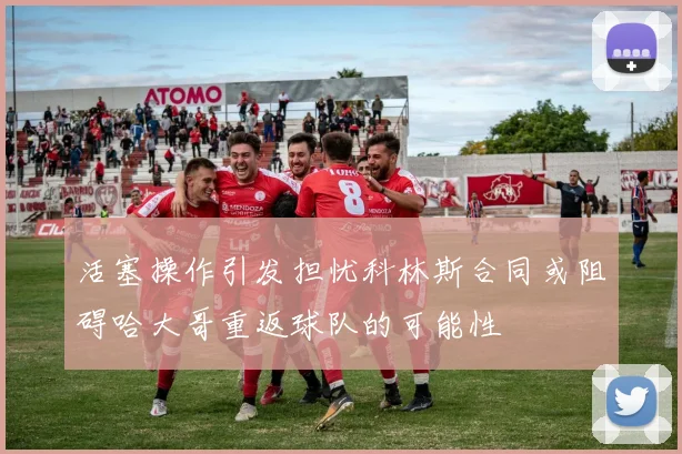 活塞操作引发担忧科林斯合同或阻碍哈大哥重返球队的可能性