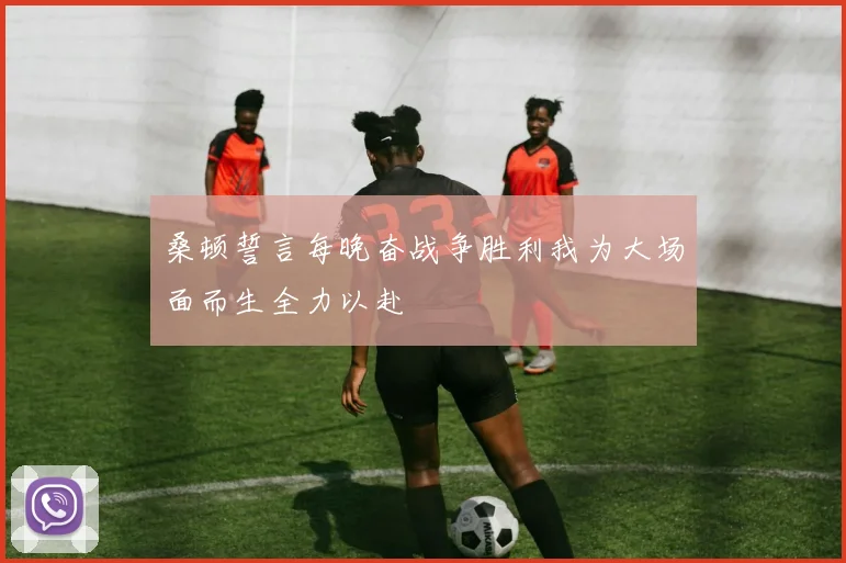 桑顿誓言每晚奋战争胜利我为大场面而生全力以赴