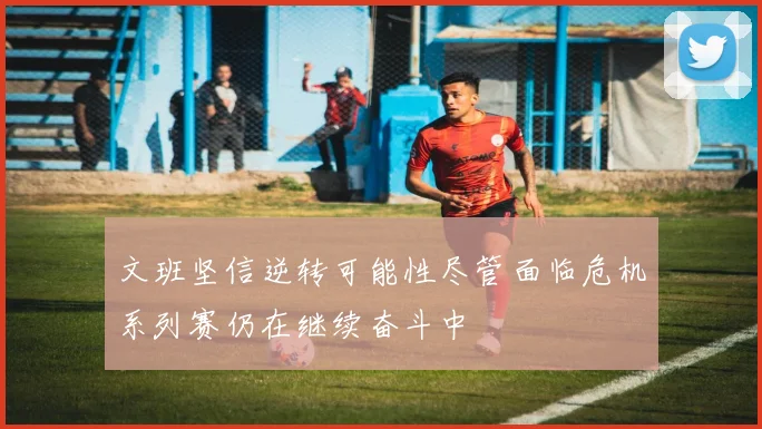 文班坚信逆转可能性尽管面临危机系列赛仍在继续奋斗中