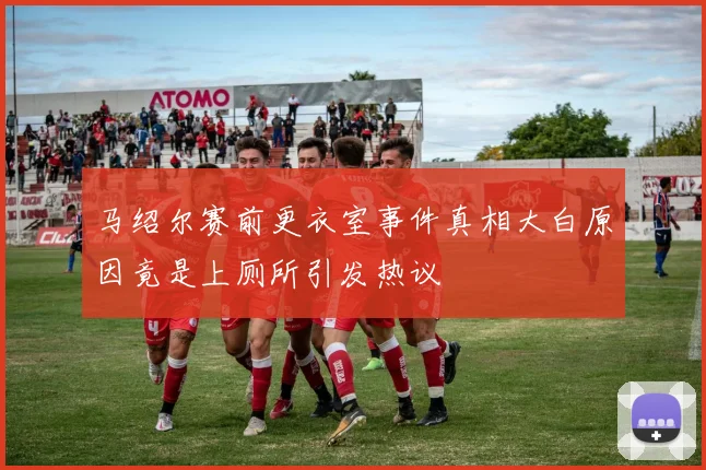 马绍尔赛前更衣室事件真相大白原因竟是上厕所引发热议