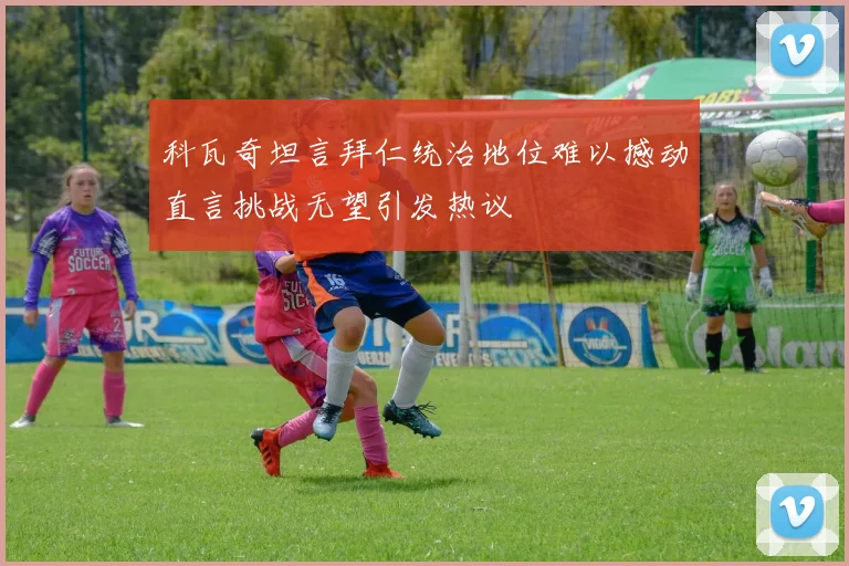 科瓦奇坦言拜仁统治地位难以撼动直言挑战无望引发热议