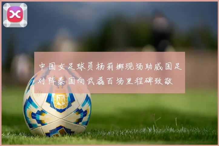 中国女足球员杨莉娜现场助威国足对阵泰国向武磊百场里程碑致敬