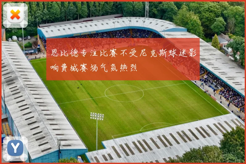 恩比德专注比赛不受尼克斯球迷影响费城赛场气氛热烈