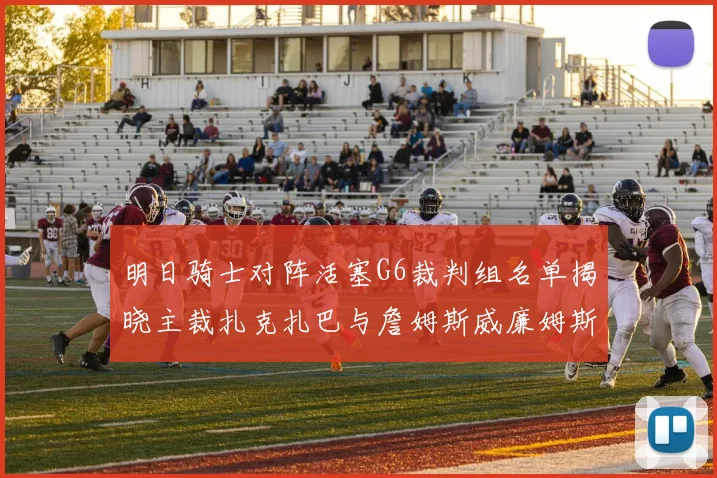 明日骑士对阵活塞G6裁判组名单揭晓主裁扎克扎巴与詹姆斯威廉姆斯在列