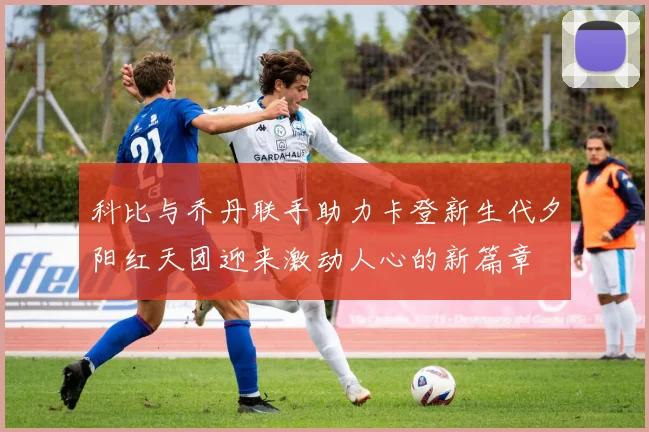 科比与乔丹联手助力卡登新生代夕阳红天团迎来激动人心的新篇章