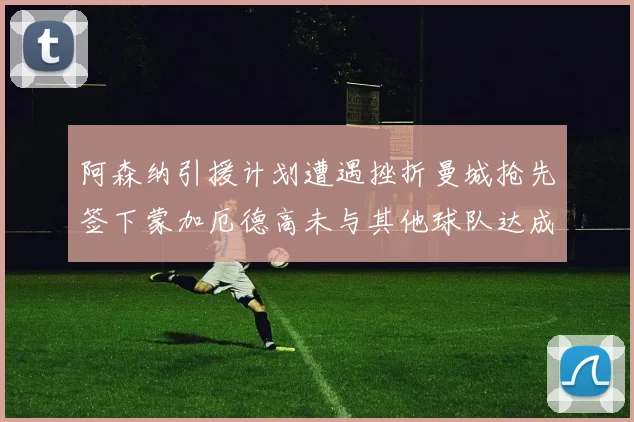 阿森纳引援计划遭遇挫折曼城抢先签下蒙加厄德高未与其他球队达成协议
