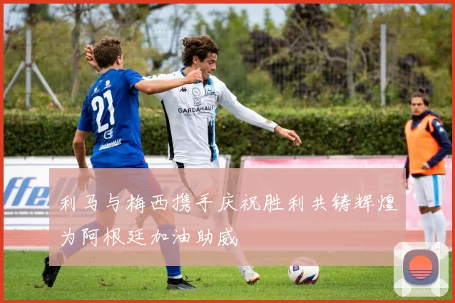 利马与梅西携手庆祝胜利共铸辉煌为阿根廷加油助威