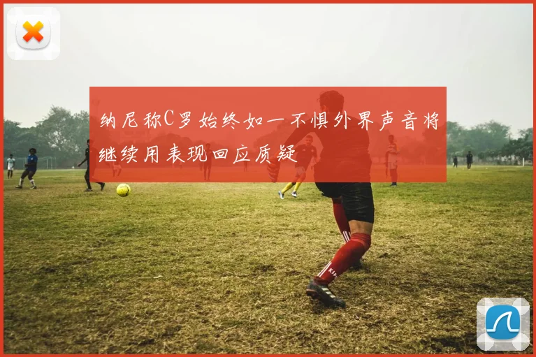 纳尼称C罗始终如一不惧外界声音将继续用表现回应质疑