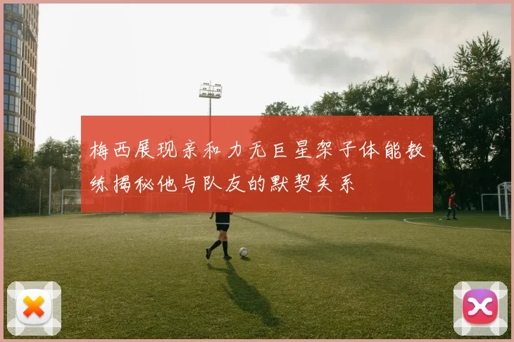 梅西展现亲和力无巨星架子体能教练揭秘他与队友的默契关系