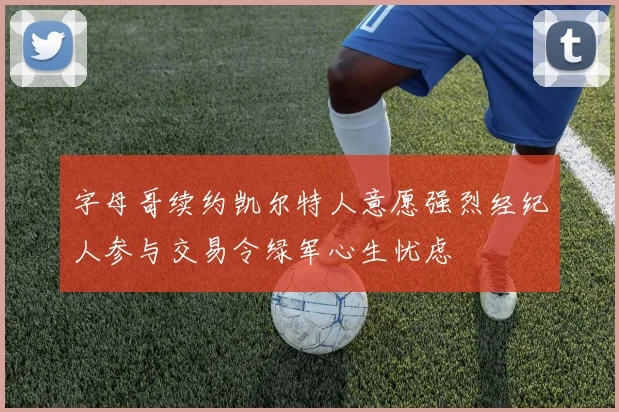 字母哥续约凯尔特人意愿强烈经纪人参与交易令绿军心生忧虑
