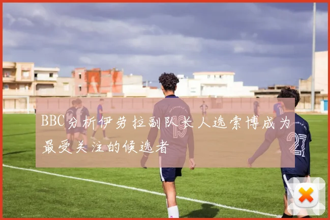 BBC分析伊劳拉副队长人选索博成为最受关注的候选者
