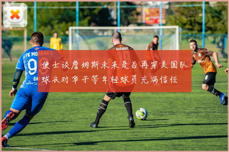便士谈詹姆斯未来是否再穿美国队球衣对华子等年轻球员充满信任