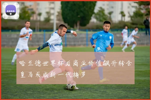 哈兰德世界杯后商业价值飙升转会皇马或成新一代梅罗